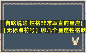 有啥说啥 性格非常耿直的星座(【无标点符号】哪几个星座性格耿直直率，说话直来直去？)